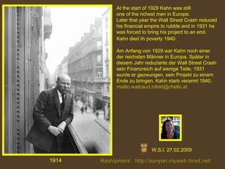 1914 At the start of 1929 Kahn was still  one of the richest men in Europe.  Later that year the Wall Street Crash reduced his financial empire to rubble and in 1931 he was forced to bring his project to an end.  Kahn died  in  poverty   1940.   Am Anfang von 1929 war Kahn noch einer der reichsten Männer in Europa. Später in diesem Jahr reduzierte der Wall Street Crash sein Finanzreich auf wenige Teile, 1931 wurde er gezwungen, sein Projekt zu einem Ende zu bringen. Kahn starb verarmt 1940. mailto:waltraud.infeld@chello.at W.S.I. 27.02.2009 Reshipment   http:// sunyen.myweb.hinet.net /   