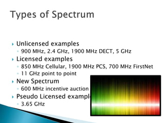  Unlicensed examples
◦ 900 MHz, 2.4 GHz, 1900 MHz DECT, 5 GHz
 Licensed examples
◦ 850 MHz Cellular, 1900 MHz PCS, 700 MHz FirstNet
◦ 11 GHz point to point
 New Spectrum
◦ 600 MHz incentive auction
 Pseudo Licensed example
◦ 3.65 GHz
 