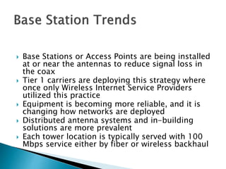  Base Stations or Access Points are being installed
at or near the antennas to reduce signal loss in
the coax
 Tier 1 carriers are deploying this strategy where
once only Wireless Internet Service Providers
utilized this practice
 Equipment is becoming more reliable, and it is
changing how networks are deployed
 Distributed antenna systems and in-building
solutions are more prevalent
 Each tower location is typically served with 100
Mbps service either by fiber or wireless backhaul
 