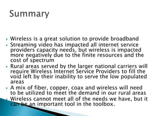  Wireless is a great solution to provide broadband
 Streaming video has impacted all internet service
providers capacity needs, but wireless is impacted
more negatively due to the finite resources and the
cost of spectrum
 Rural areas served by the larger national carriers will
require Wireless Internet Service Providers to fill the
void left by their inability to serve the low populated
areas
 A mix of fiber, copper, coax and wireless will need
to be utilized to meet the demand in our rural areas
 Wireless cannot meet all of the needs we have, but it
can be an important tool in the toolbox.
 