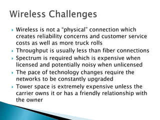  Wireless is not a “physical” connection which
creates reliability concerns and customer service
costs as well as more truck rolls
 Throughput is usually less than fiber connections
 Spectrum is required which is expensive when
licensed and potentially noisy when unlicensed
 The pace of technology changes require the
networks to be constantly upgraded
 Tower space is extremely expensive unless the
carrier owns it or has a friendly relationship with
the owner
 