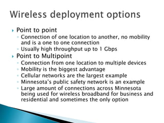  Point to point
◦ Connection of one location to another, no mobility
and is a one to one connection
◦ Usually high throughput up to 1 Gbps
 Point to Multipoint
◦ Connection from one location to multiple devices
◦ Mobility is the biggest advantage
◦ Cellular networks are the largest example
◦ Minnesota’s public safety network is an example
◦ Large amount of connections across Minnesota
being used for wireless broadband for business and
residential and sometimes the only option
 