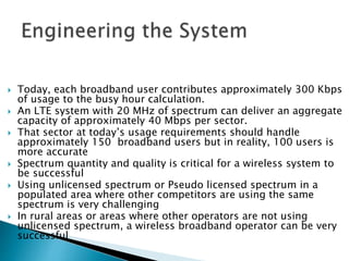  Today, each broadband user contributes approximately 300 Kbps
of usage to the busy hour calculation.
 An LTE system with 20 MHz of spectrum can deliver an aggregate
capacity of approximately 40 Mbps per sector.
 That sector at today’s usage requirements should handle
approximately 150 broadband users but in reality, 100 users is
more accurate
 Spectrum quantity and quality is critical for a wireless system to
be successful
 Using unlicensed spectrum or Pseudo licensed spectrum in a
populated area where other competitors are using the same
spectrum is very challenging
 In rural areas or areas where other operators are not using
unlicensed spectrum, a wireless broadband operator can be very
successful
 