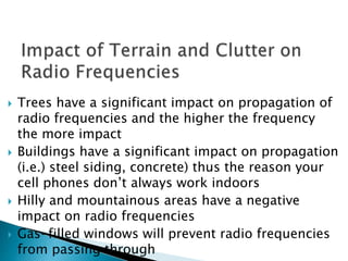  Trees have a significant impact on propagation of
radio frequencies and the higher the frequency
the more impact
 Buildings have a significant impact on propagation
(i.e.) steel siding, concrete) thus the reason your
cell phones don’t always work indoors
 Hilly and mountainous areas have a negative
impact on radio frequencies
 Gas-filled windows will prevent radio frequencies
from passing through
 