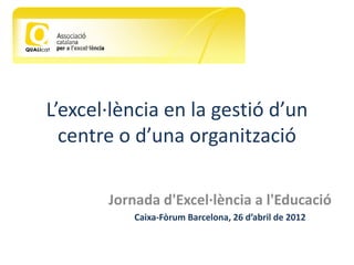 L’excel·lència en la gestió d’un
  centre o d’una organització

       Jornada d'Excel·lència a l'Educació
           Caixa-Fòrum Barcelona, 26 d’abril de 2012
 