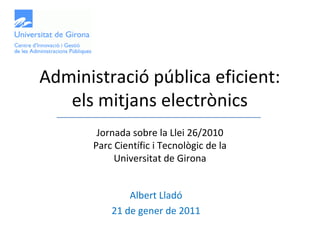 Administració pública eficient:
   els mitjans electrònics
       Jornada sobre la Llei 26/2010
      Parc Científic i Tecnològic de la
           Universitat de Girona


              Albert Lladó
          21 de gener de 2011
 