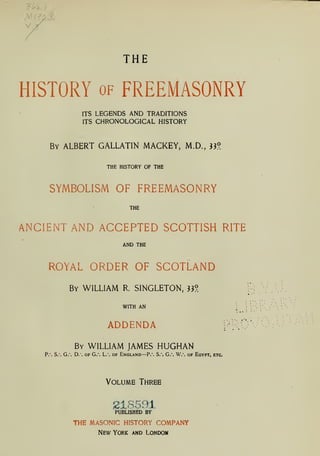 THE
HISTORY of FREEMASONRY
ITS LEGENDS AND TRADITIONS
ITS CHRONOLOGICAL HISTORY
By ALBERT GALLATIN MACKEY, M.D., **?
THE HISTORY OF THE
SYMBOLISM OF FREEMASONRY
THE
ANCIENT AND ACCEPTED SCOTTISH RITE
AND THE
ROYAL ORDER OF SCOTLAND
By WILLIAM R SINGLETON, }}? T>
WITH AN
ADDENDA
»
»
By WILLIAM JAMES HUGHAN
P.". S. G. D. of G. L.". of England—P.". S. G.*. W.-
. of Egypt, etc.
Volume Three
218591
PUBLISHED BY
THE MASONIC HISTORY COMPANY
New York and Londom
 