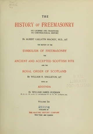 V £
THE
HISTORY of FREEMASONRY
ITS LEGENDS AND TRADITIONS
ITS CHRONOLOGICAL HISTORY
By ALBERT GALLATIN MACKEY, M.D., wg
THE HISTORY OF THE
SYMBOLISM OF FREEMASONRY
THE
ANCIENT AND ACCEPTED SCOTTISH RITE
AND THE
ROYAL ORDER OF SCOTLAND
By WILLIAM R. SINGLETON, ?3°
I
WITH AN :
i > 1.1
•
,
, , > > > > '
> • •
11 11, ,
ADDENDA
i >
By WILLIAM JAMES HUGHAN
P.*. S. G. D. of G. L. of England— P.
-
. S. G. W. of Egypt, etc.
Volume Six
218594
PUBLISHED BY
THE MASONIC HISTORY COMPANY
New York and London
 