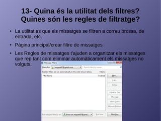 13- Quina és la utilitat dels filtres?
Quines són les regles de filtratge?
● La utilitat es que els missatges se filtren a correu brossa, de
entrada, etc.
● Pàgina principal/crear filtre de missatges
● Les Regles de missatges t'ajuden a organitzar els missatges
que rep tant com eliminar automàticament els missatges no
volguts.
 