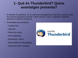 1- Què és Thunderbird? Quins
avantatges presenta?
● El Mozilla Thunderbird és un client de missatgeria de codi lliure i gratuït, amb
les funcions bàsiques d'enviar i rebre correus, crear i organitzar carpetes,
gestionar la llibreta d'adreces.
● Avantatges que presenta:
- Facilitat d'ús
- Velocitat
- Filtres de correu
- Personalització
- Extensions i Skins
- Disponibilitat de llenguatges
- Separació entre comptes
 
