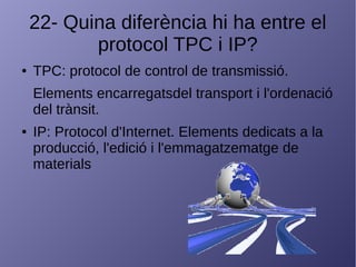 22- Quina diferència hi ha entre el
protocol TPC i IP?
● TPC: protocol de control de transmissió.
Elements encarregatsdel transport i l'ordenació
del trànsit.
● IP: Protocol d'Internet. Elements dedicats a la
producció, l'edició i l'emmagatzematge de
materials
 