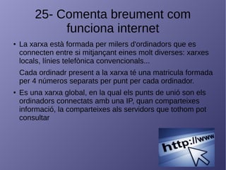 25- Comenta breument com
funciona internet
● La xarxa està formada per milers d'ordinadors que es
connecten entre si mitjançant eines molt diverses: xarxes
locals, línies telefònica convencionals...
Cada ordinadr present a la xarxa té una matricula formada
per 4 números separats per punt per cada ordinador.
● Es una xarxa global, en la qual els punts de unió son els
ordinadors connectats amb una IP, quan comparteixes
informació, la comparteixes als servidors que tothom pot
consultar
 