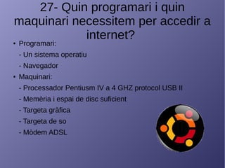 27- Quin programari i quin
maquinari necessitem per accedir a
internet?● Programari:
- Un sistema operatiu
- Navegador
● Maquinari:
- Processador Pentiusm IV a 4 GHZ protocol USB II
- Memèria i espai de disc suficient
- Targeta gràfica
- Targeta de so
- Mòdem ADSL
 