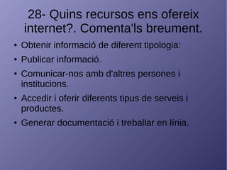 28- Quins recursos ens ofereix
internet?. Comenta'ls breument.
● Obtenir informació de diferent tipologia:
● Publicar informació.
● Comunicar-nos amb d'altres persones i
institucions.
● Accedir i oferir diferents tipus de serveis i
productes.
● Generar documentació i treballar en línia.
 