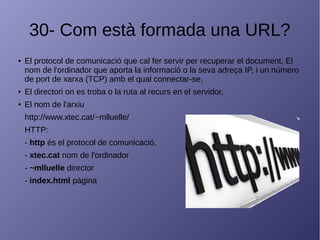 30- Com està formada una URL?
● El protocol de comunicació que cal fer servir per recuperar el document, El
nom de l'ordinador que aporta la informació o la seva adreça IP, i un número
de port de xarxa (TCP) amb el qual connectar-se,
● El directori on es troba o la ruta al recurs en el servidor,
● El nom de l'arxiu
http://www.xtec.cat/~mlluelle/
HTTP:
- http és el protocol de comunicació,
- xtec.cat nom de l'ordinador
- ~mlluelle director
- index.html pàgina
 