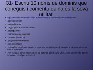 31- Escriu 10 noms de dominis que
coneguis i comenta quina és la seva
utilitat.● http://www.mediosmedios.com.ar/Dominios%20Internet%20Mundiales.htm
● .com(comercial)
● .edu(educacio)
● .org(organicació no lucrativa)
● .es(espanya)
● .net(generic de internet)
● .museum(museus)
● .pro(titulats universitaris)
● .info(informació)
● .tv(usades per el pais tuvalu, encara que se utilitzen molt mes per a pàgines referents
amb la televisió)
● .mil(especial per al departament de defensa dels Estats Units, l'unic pais que te domini
de primer nivell per a l'exercit
 
