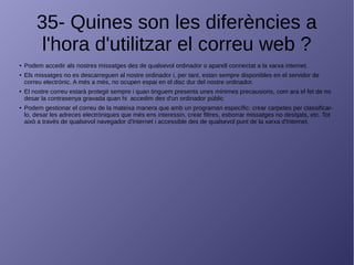 35- Quines son les diferències a
l'hora d'utilitzar el correu web ?
● Podem accedir als nostres missatges des de qualsevol ordinador o aparell connectat a la xarxa internet.
● Els missatges no es descarreguen al nostre ordinador i, per tant, estan sempre disponibles en el servidor de
correu electrònic. A més a més, no ocupen espai en el disc dur del nostre ordinador.
● El nostre correu estarà protegit sempre i quan tinguem presents unes mínimes precausions, com ara el fet de no
desar la contrasenya gravada quan hi accedim des d'un ordinador públic
● Podem gestionar el correu de la mateixa manera que amb un programari específic: crear carpetes per classificar-
lo, desar les adreces electròniques que més ens interessin, crear filtres, esborrar missatges no desitjats, etc. Tot
això a través de qualsevol navegador d'Internet i accessible des de qualsevol punt de la xarxa d'Internet.
 