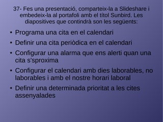 37- Fes una presentació, comparteix-la a Slideshare i
embedeix-la al portafoli amb el títol Sunbird. Les
diapositives que contindrà son les següents:
● Programa una cita en el calendari
● Definir una cita periòdica en el calendari
● Configurar una alarma que ens alerti quan una
cita s'sproxima
● Configurar el calendari amb dies laborables, no
laborables i amb el nostre horari laboral
● Definir una determinada prioritat a les cites
assenyalades
 