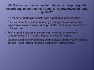 38- Quines recomanacions hem de seguir per protegir els
nostres equips amb noms d'usuaris i contrasenyes de bona
qualitat?
● No fer servir dades personals com a part de la contrsasenya
● És recomanable que la contrasenya inclogui lletres i números,
majúscules i minúscules, i si és possible, que tingui com a mínim 8
o 9 caràcters.
● Tenir cura d'aquestes contrasenyes: evitarem anotar-les o
comunicar-les fins i tot als nostres familiars i/o amics.
● És aconsellable tenir diferents contrasenyes, de tal manera que la
pèrdua -l'oblit- d'una no afecti a totes les nostres eines.
 