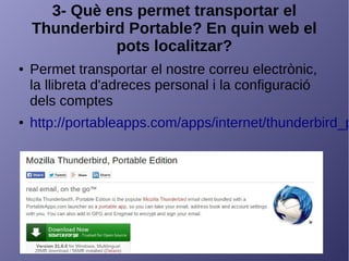 3- Què ens permet transportar el
Thunderbird Portable? En quin web el
pots localitzar?
● Permet transportar el nostre correu electrònic,
la llibreta d'adreces personal i la configuració
dels comptes
● http://portableapps.com/apps/internet/thunderbird_p
 