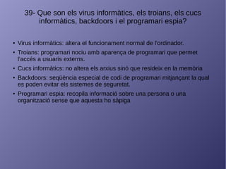 39- Que son els virus informàtics, els troians, els cucs
informàtics, backdoors i el programari espia?
● Virus informàtics: altera el funcionament normal de l'ordinador.
● Troians: programari nociu amb aparença de programari que permet
l'accés a usuaris externs.
● Cucs informàtics: no altera els arxius sinó que resideix en la memòria
● Backdoors: seqüència especial de codi de programari mitjançant la qual
es poden evitar els sistemes de seguretat.
● Programari espia: recopila informació sobre una persona o una
organització sense que aquesta ho sàpiga
 