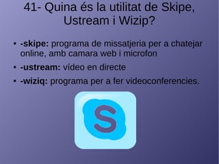 41- Quina és la utilitat de Skipe,
Ustream i Wizip?
● -skipe: programa de missatjeria per a chatejar
online, amb camara web i microfon
● -ustream: vídeo en directe
● -wiziq: programa per a fer videoconferencies.
 