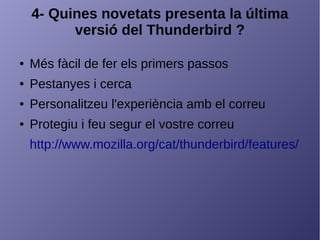 4- Quines novetats presenta la última
versió del Thunderbird ?
● Més fàcil de fer els primers passos
● Pestanyes i cerca
● Personalitzeu l'experiència amb el correu
● Protegiu i feu segur el vostre correu
http://www.mozilla.org/cat/thunderbird/features/
 