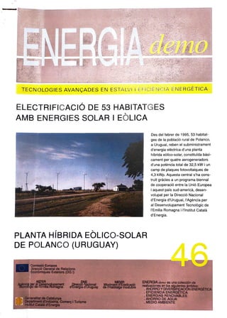 ENERGIAno
TECNOLoGIESAVANÇADES EN ESTALVIIEFICIÉNCIA ENERGETICA
ELECTRIFICACIÓ DE 53 HABITATGES
AMB ENERGIES SOLAR I EOLICA
Des del febrer de 1995, 53 habitat
ges de la població rural de Polanco,
a Uruguai, reben el subministrament
d'energia elèctrica d'una planta
híbrida edlico-solar, constituida bàsi-
cament per quatre aerogeneradors
d'una potència total de 32,5 kW i un
camp de plaques fotovoltaiques de
4,3 kWp. Aquesta central s'hacons
truit gràcies a un programa biennal
de cooperació entre la Unió Europea
i aquest país sud-americà, desen-
volupat per la Direcció Nacional
d'Energia d'Uruguai, I'Agència per
al Desenvolupament Tecnològic de
'Emilia Romagna i lInstitut Català
d'Energia.
PLANTA HÍBRIDA EOLICO-SOLAR
DE POLANCO (URUGUAY)
46
ComissióEuropea
DireccióGeneral de Relacions
Econòmiques Exteriors (DG)
ENERGIA demo es una colección de
realizaciones en lossiguientes ambitos:
AHORRO YDIVERSIFICACION ENERGETICA
EFICIENCIAENERGETICA
ENERGIAS RENOVABLES
AHORRO DE AGUA
MEDIO AMBIENTE
MEYIR
TécnologicdelEmi pament dEneraadU Myinentdradicació
dEnergla dUruguay de l'HabitatgeInsalubre
Generalitat de Catalunya
Departmentd'Indústria, Comerç i Turisme
Institut Catalá d'Energia
 