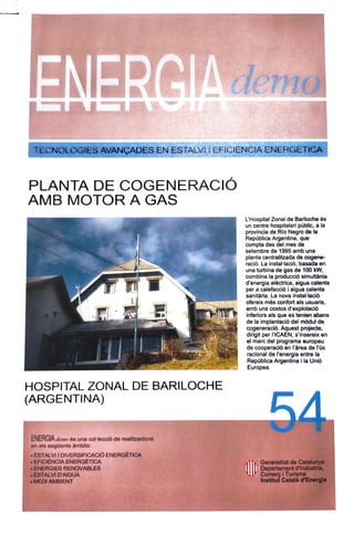 ENERCIAdema
TECNOLOGIESAVANÇADES EN ESTALVI CFICIENCIAENERGETICA
PLANTA DE COGENERACIÓ
AMB MOTOR A GAS
LHospital Zonal de Bariloche és
un centre hospitalari públic, a la
provincia de Rio Negro de la
Repüblica Argentina, que
compta des del mes de
setembre de 1995 amb una
planta centralitzada de cogene-
ració. La instal-lació, basada en
una turbina de gas de 100 kW,
combina la producció simultània
d'energia elèctrica, aigua calenta
per a calefacció i aigua calenta
sanitària. La nova installació
ofereix més confort als usuaris,
amb uns costos d'explotació
inferiors als que es tenien abans
de la implantació del mòdul de
cogeneració. Aquest projecte,
dirigit per IriCAEN, S'insereix en
el marc del programa europeuu
de cooperació en l'àrea de lús
racional de l'energia entre la
Republica Argentina i la Unió
Europea.
HOSPITAL ZONAL DE BARILOCHE
(ARGENTINA)
ENERGIAdemoés una col-lecció de realitzacions
en els següents àmbits:
ESTALVI IDIVERSIFICACIÓ ENERGÈTICA
EFICIENCIA ENERGÉTICA
ENERGIES RENOVABLES
ESTALVD'AIGUA
MEDI AMBIENT
Generalitat deCatalunya
Departament d'Indüstria,
Comers Turisme
Institut Català d'Energia
 