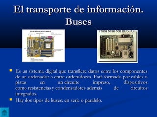 El transporte de información.El transporte de información.
BusesBuses
 Es un sistema digital que transfiere datos entre los componentesEs un sistema digital que transfiere datos entre los componentes
de un ordenador o entre ordenadores. Está formado por cables ode un ordenador o entre ordenadores. Está formado por cables o
pistas en un circuito impreso, dispositivospistas en un circuito impreso, dispositivos
como resistencias y condensadores además de circuitoscomo resistencias y condensadores además de circuitos
integrados.integrados.
 Hay dos tipos de buses: en serie o paralelo.Hay dos tipos de buses: en serie o paralelo.
 