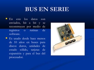 BUS EN SERIE
 En este los datos son
enviados, bit a bit y se
reconstruyen por medio de
registros o rutinas de
software.
 Es usado desde hace menos
de 10 años en buses para
discos duros, unidades de
estado sólido, tarjetas de
expansión y para el bus del
procesador.
 