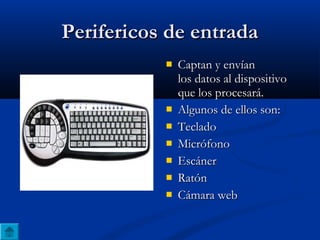 Perifericos de entradaPerifericos de entrada
 Captan y envíanCaptan y envían
los datos al dispositivolos datos al dispositivo
que los procesará.que los procesará.
 Algunos de ellos son:Algunos de ellos son:
 TecladoTeclado
 MicrófonoMicrófono
 EscánerEscáner
 RatónRatón
 Cámara webCámara web
 