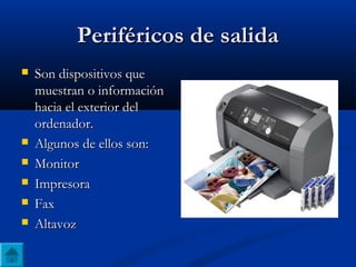 Periféricos de salidaPeriféricos de salida
 Son dispositivos queSon dispositivos que
muestran o informaciónmuestran o información
hacia el exterior delhacia el exterior del
ordenador.ordenador.
 Algunos de ellos son:Algunos de ellos son:
 MonitorMonitor
 ImpresoraImpresora
 FaxFax
 AltavozAltavoz
 