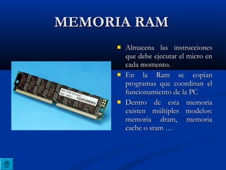 MEMORIA RAMMEMORIA RAM
 Almacena las instruccionesAlmacena las instrucciones
que debe ejecutar el micro enque debe ejecutar el micro en
cada momento.cada momento.
 En la Ram se copianEn la Ram se copian
programas que coordinan elprogramas que coordinan el
funcionamiento de la PCfuncionamiento de la PC
 Dentro de esta memoriaDentro de esta memoria
existen múltiples modelos:existen múltiples modelos:
memoria dram, memoriamemoria dram, memoria
cache o sram …cache o sram …
 