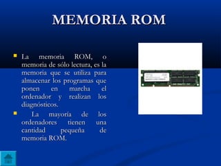 MEMORIA ROMMEMORIA ROM
 La memoria ROM, oLa memoria ROM, o
memoria de sólo lectura, es lamemoria de sólo lectura, es la
memoria que se utiliza paramemoria que se utiliza para
almacenar los programas quealmacenar los programas que
ponen en marcha elponen en marcha el
ordenador y realizan losordenador y realizan los
diagnósticos.diagnósticos.
 La mayoría de losLa mayoría de los
ordenadores tienen unaordenadores tienen una
cantidad pequeña decantidad pequeña de
memoria ROM.memoria ROM.
 