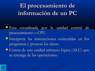El procesamiento deEl procesamiento de
información de un PCinformación de un PC
 Esta coordinada por la unidad central deEsta coordinada por la unidad central de
procesamiento o CPU.procesamiento o CPU.
 Interpreta las instrucciones contenidas en losInterpreta las instrucciones contenidas en los
programas y procesa los datos.programas y procesa los datos.
 Consta de una unidad aritmeto lógica (ALU) queConsta de una unidad aritmeto lógica (ALU) que
se encarga de las operaciones.se encarga de las operaciones.
 