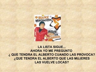 LA LISTA SIGUE... AHORA YO ME PREGUNTO ¿ QUE TENDRA EL ALBERTO CUANDO LAS PROVOCA? ¿QUE TENDRA EL ALBERTO QUE LAS MUJERES LAS VUELVE LOCAS?