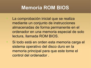 Memoria ROM BIOS

    La comprobación inicial que se realiza
    mediante un conjunto de instrucciones
    almacenadas de forma permanente en el
    ordenador en una memoria especial de solo
    lectura, llamada ROM BIOS.

    Si todo está en orden esta memoria carga el
    sistema operativo del disco duro en la
    memoria principal para que este tome el
    control del ordenador .
 
