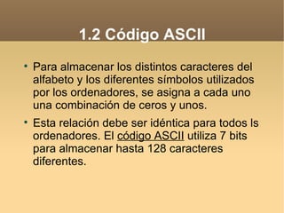 1.2 Código ASCII

    Para almacenar los distintos caracteres del
    alfabeto y los diferentes símbolos utilizados
    por los ordenadores, se asigna a cada uno
    una combinación de ceros y unos.

    Esta relación debe ser idéntica para todos ls
    ordenadores. El código ASCII utiliza 7 bits
    para almacenar hasta 128 caracteres
    diferentes.
 