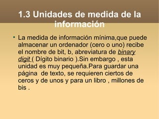 1.3 Unidades de medida de la
            información

    La medida de información mínima,que puede
    almacenar un ordenador (cero o uno) recibe
    el nombre de bit, b, abreviatura de binary
    digit ( Dígito binario ).Sin embargo , esta
    unidad es muy pequeña.Para guardar una
    página de texto, se requieren ciertos de
    ceros y de unos y para un libro , millones de
    bis .
 