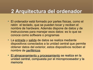 2 Arquitectura del ordenador

    El ordenador está formado por partes físicas, como el
    ratón el teclado, que se pueden tocar y reciben el
    nombre de hardware. Además dispone de datos y de
    instrucciones para manejar esos datos: es lo que se
    conoce como software o programas

    La entrada y salida de datos se realiza mediante
    dispositivos conectados a la unidad central que permite
    obtener datos del exterior, estos dispositivos reciben el
    nombre de periféricos

    El almacenamiento y procesamiento se realiza en la
    unidad central, compuesta por el microprocesador y la
    memoria
 