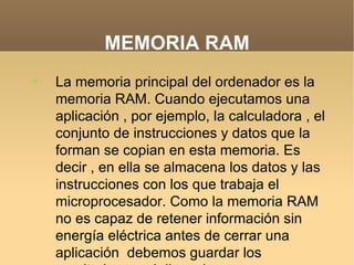 MEMORIA RAM

    La memoria principal del ordenador es la
    memoria RAM. Cuando ejecutamos una
    aplicación , por ejemplo, la calculadora , el
    conjunto de instrucciones y datos que la
    forman se copian en esta memoria. Es
    decir , en ella se almacena los datos y las
    instrucciones con los que trabaja el
    microprocesador. Como la memoria RAM
    no es capaz de retener información sin
    energía eléctrica antes de cerrar una
    aplicación debemos guardar los
 