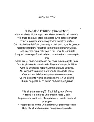 JHON MILTON
.
EL PARAÍSO PERDIDO (FRAGMENTO)
Canta celeste Musa la primera desobediencia del hombre.
Y el fruto de aquel árbol prohibido cuyo funesto manjar
Trajo la muerte al mundo y todos nuestros males
Con la pérdida del Edén, hasta que un Hombre, más grande,
Reconquistó para nosotros la mansión bienaventurada.
En la secreta cima del Oreb o del Sinaí tú inspiraste
A aquel pastor que fue el primero en enseñar a la escogida
grey
Cómo en su principio salieron del caos los cielos y la tierra;
Y si te place más la colina de Sión o el arroyo de Siloé
Que se deslizaba rápido junto al oráculo de Dios,
Allí invocaré tu auxilio en favor de mi osado canto;
Que no con débil vuelo pretendo remontarme
Sobre el monte Aonio al empeñarme en un asunto
Que ni en prosa ni en verso nadie intentó jamás
.
Y tú singularmente ¡Oh Espíritu! que prefieres
A todos los templos un corazón recto y puro,
Inspírame tu sabiduría. Tú estabas presente desde el
principio
Y desplegando como una paloma tus poderosas alas
Cubriste el vasto abismo haciéndolo fecundo,
 