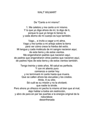 WALT WILMART
De "Canto a mí mismo":
1. Me celebro y me canto a mí mismo.
Y lo que yo diga ahora de mí, lo digo de ti,
porque lo que yo tengo lo tienes tú
y cada átomo de mi cuerpo es tuyo también.
Vago... e invito a vagar a mi alma.
Vago y me tumbo a mi antojo sobre la tierra
para ver cómo crece la hierba del estío.
Mi lengua y cada molécula de mi sangre nacieron aquí,
de esta tierra y de estos vientos.
Me engendraron padres que nacieron aquí,
de padres que engendraron otros padres que nacieron aquí,
de padres hijos de esta tierra y de estos vientos también.
Tengo treinta y siete años. Mi salud es perfecta.
Y con mi aliento puro
comienzo a cantar hoy
y no terminaré mi canto hasta que muera.
Que se callen ahora las escuelas y los credos.
Atrás. A su sitio.
Sé cuál es su misión y no la olvidaré;
que nadie la olvide.
Pero ahora yo ofrezco mi pecho lo mismo al bien que al mal,
dejo hablar a todos sin restricción,
y abro de para en par las puertas a la energía original de la
naturaleza
desenfrenada
 