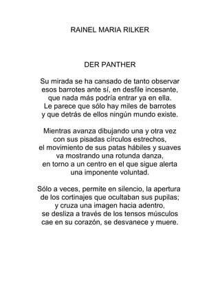 RAINEL MARIA RILKER
DER PANTHER
Su mirada se ha cansado de tanto observar
esos barrotes ante sí, en desfile incesante,
que nada más podría entrar ya en ella.
Le parece que sólo hay miles de barrotes
y que detrás de ellos ningún mundo existe.
Mientras avanza dibujando una y otra vez
con sus pisadas círculos estrechos,
el movimiento de sus patas hábiles y suaves
va mostrando una rotunda danza,
en torno a un centro en el que sigue alerta
una imponente voluntad.
Sólo a veces, permite en silencio, la apertura
de los cortinajes que ocultaban sus pupilas;
y cruza una imagen hacia adentro,
se desliza a través de los tensos músculos
cae en su corazón, se desvanece y muere.
 