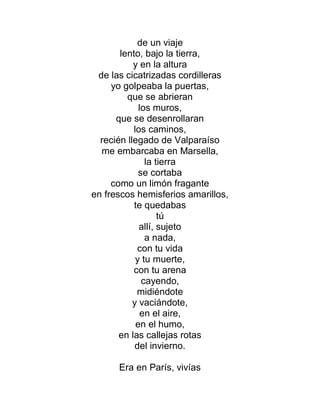 de un viaje
lento, bajo la tierra,
y en la altura
de las cicatrizadas cordilleras
yo golpeaba la puertas,
que se abrieran
los muros,
que se desenrollaran
los caminos,
recién llegado de Valparaíso
me embarcaba en Marsella,
la tierra
se cortaba
como un limón fragante
en frescos hemisferios amarillos,
te quedabas
tú
allí, sujeto
a nada,
con tu vida
y tu muerte,
con tu arena
cayendo,
midiéndote
y vaciándote,
en el aire,
en el humo,
en las callejas rotas
del invierno.
Era en París, vivías
 