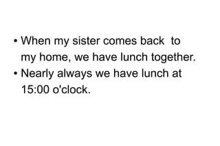 When my sister comes back to
my home, we have lunch together.
● Nearly always we have lunch at
15:00 o'clock.
●

 