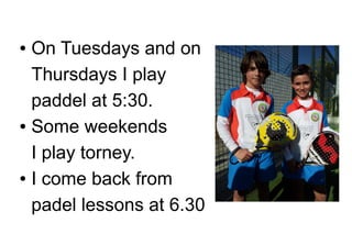 On Tuesdays and on
Thursdays I play
paddel at 5:30.
● Some weekends
I play torney.
● I come back from
padel lessons at 6.30
●

 