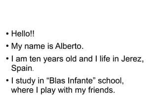 ●

Hello!!

●

My name is Alberto.

●

●

I am ten years old and I life in Jerez,
Spain.
I study in “Blas Infante” school,
where I play with my friends.

 
