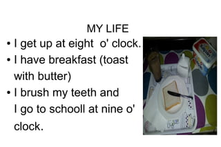 MY LIFE

I get up at eight o' clock.
● I have breakfast (toast
with butter)
● I brush my teeth and
I go to schooll at nine o'
●

clock.

 